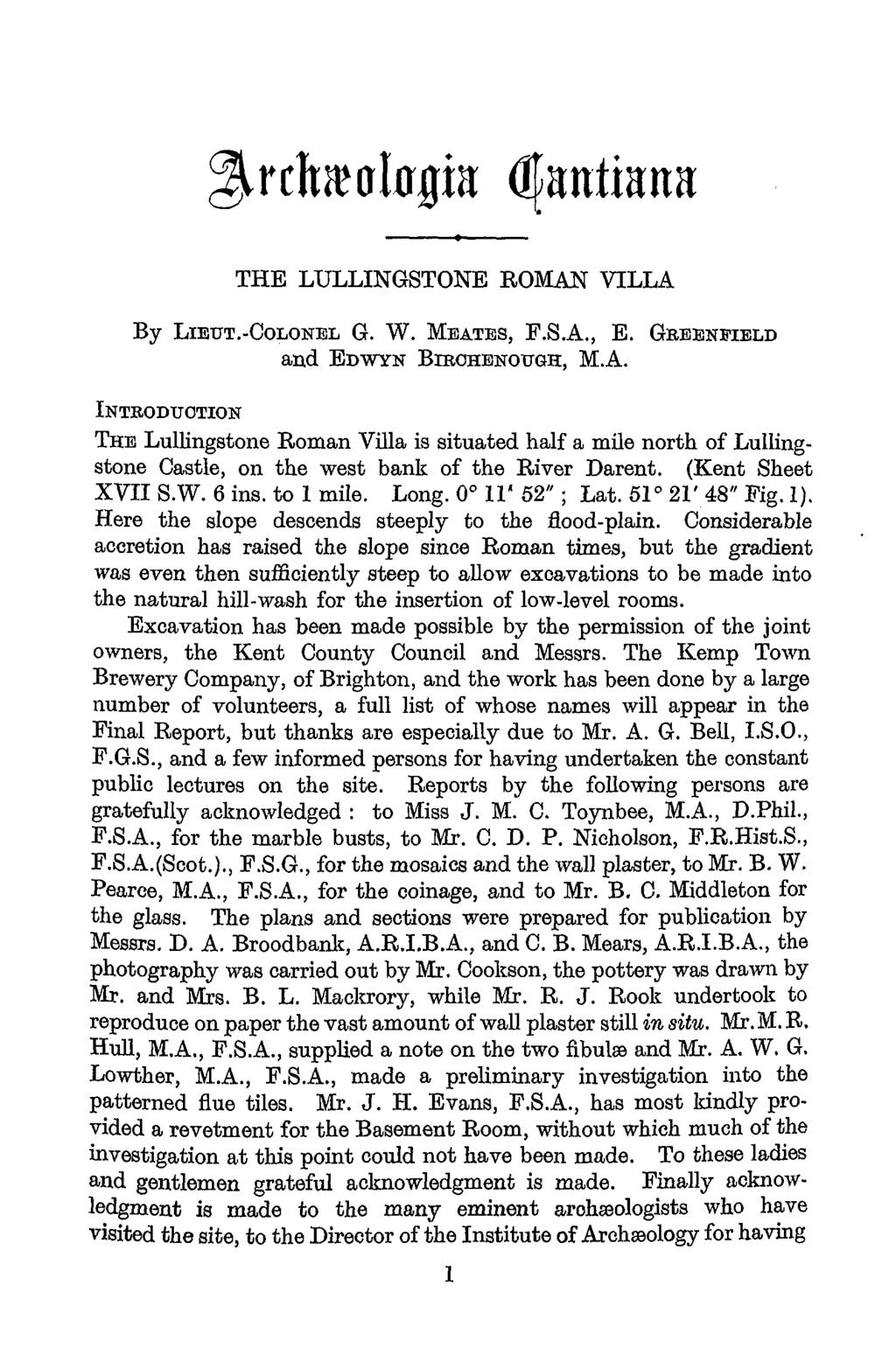 Archaeologia Cantiana Vol. 63 1950 THE LULLINGSTONE ROMAN VILLA By LIEUT.-COLONEL G. W. MEATES, F.S.A., E. GBEENJIELD and EDWYN BIROHENOITGH, M.A. INTRODUCTION THE Lullingstone Roman Villa is situated half a mile north of Lullingstone Castle, on the west bank of the River Darent.
