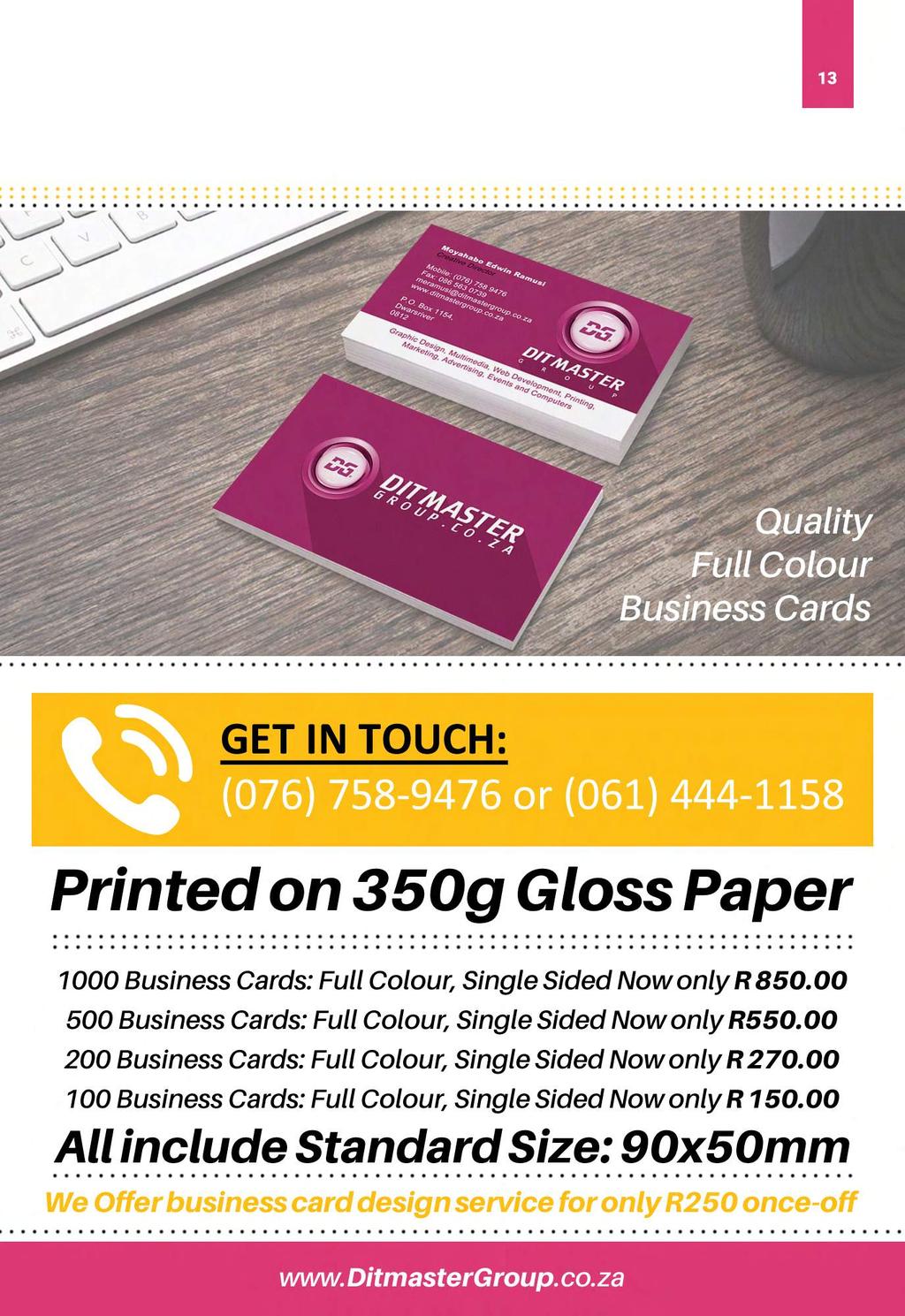 13 Quality Full Colour Business Cards GET IN TOUCH: (076) 758-9476 or (061) 444-1158 Printed on 350g Gloss Paper 1000 Business Cards: Full Colour, Single Sided Now only R 850.