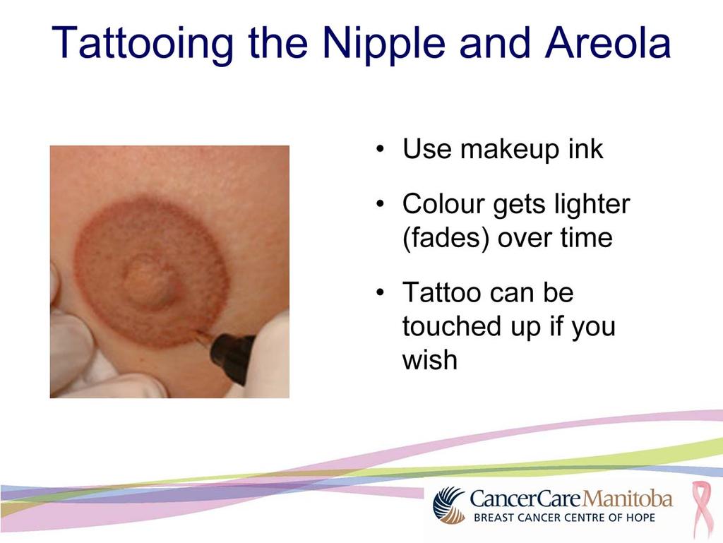 A tattoo using special make-up ink is used to make an areola on the new breast. The colour will get lighter or will fade over time. You can have the tattoo touched up if you wish.
