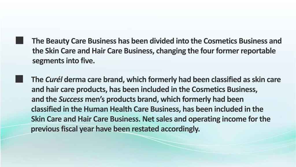 In the FY2018, the Kao Group has reclassified the Beauty Care Business into the Cosmetics Business and the Skin Care and Hair Care Business, and changed its reportable segments to five.