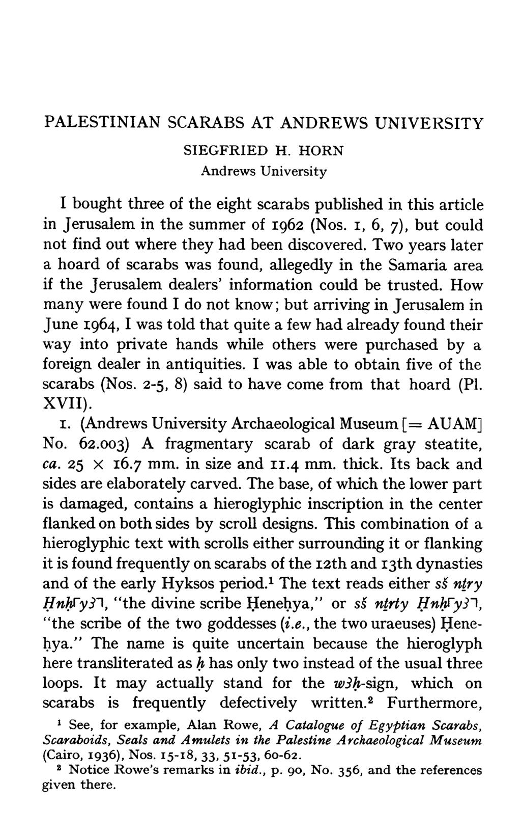 PALESTINIAN SCARABS AT ANDREWS UNIVERSITY SIEGFRIED H. HORN Andrews University I bought three of the eight scarabs published in this article in Jerusalem in the summer of 1962 (Nos.