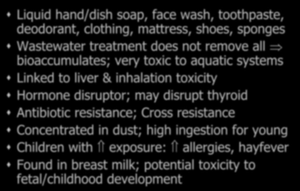 Triclosan= toxin [EWG 7] Liquid hand/dish soap, face wash, toothpaste, deodorant, clothing, mattress, shoes, sponges Wastewater treatment does not remove all bioaccumulates; very toxic to aquatic